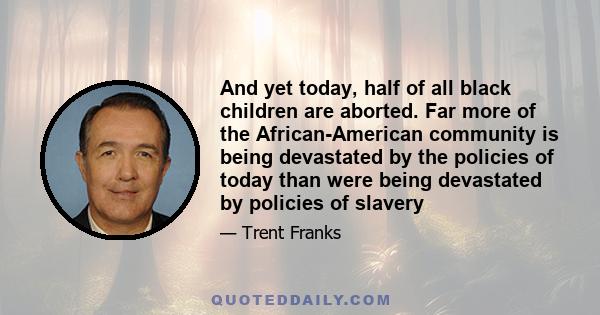 And yet today, half of all black children are aborted. Far more of the African-American community is being devastated by the policies of today than were being devastated by policies of slavery