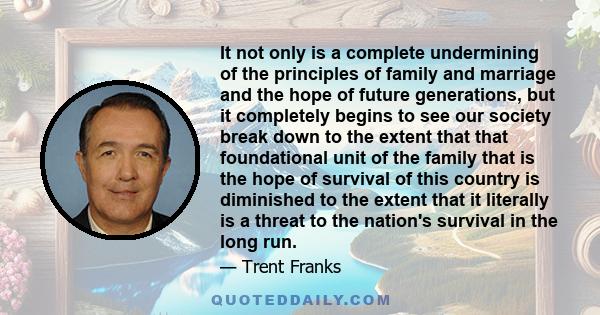 It not only is a complete undermining of the principles of family and marriage and the hope of future generations, but it completely begins to see our society break down to the extent that that foundational unit of the