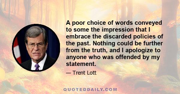 A poor choice of words conveyed to some the impression that I embrace the discarded policies of the past. Nothing could be further from the truth, and I apologize to anyone who was offended by my statement.