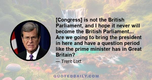 [Congress] is not the British Parliament, and I hope it never will become the British Parliament... Are we going to bring the president in here and have a question period like the prime minister has in Great Britain?