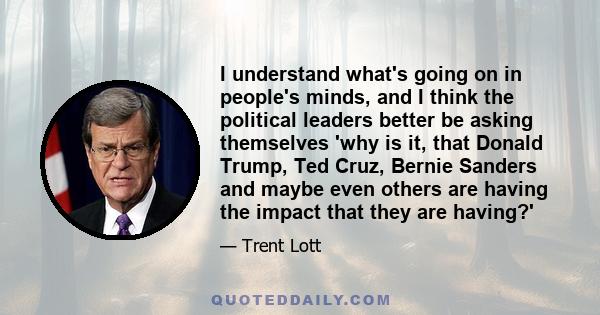 I understand what's going on in people's minds, and I think the political leaders better be asking themselves 'why is it, that Donald Trump, Ted Cruz, Bernie Sanders and maybe even others are having the impact that they 