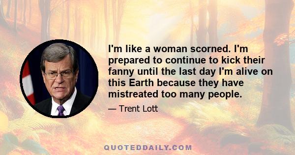 I'm like a woman scorned. I'm prepared to continue to kick their fanny until the last day I'm alive on this Earth because they have mistreated too many people.