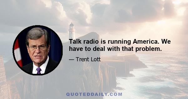 Talk radio is running America. We have to deal with that problem.