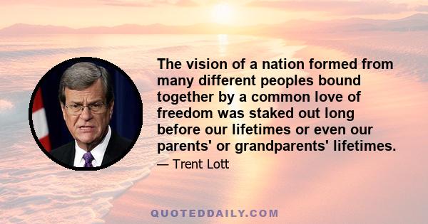 The vision of a nation formed from many different peoples bound together by a common love of freedom was staked out long before our lifetimes or even our parents' or grandparents' lifetimes.