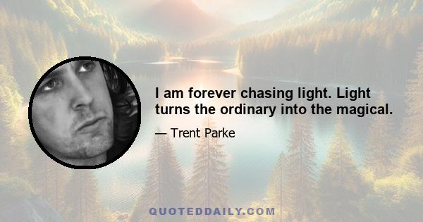 I am forever chasing light. Light turns the ordinary into the magical.