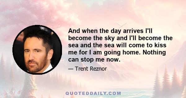 And when the day arrives I'll become the sky and I'll become the sea and the sea will come to kiss me for I am going home. Nothing can stop me now.