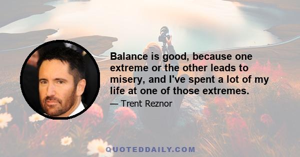 Balance is good, because one extreme or the other leads to misery, and I've spent a lot of my life at one of those extremes.