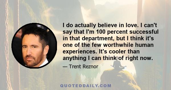 I do actually believe in love. I can't say that I'm 100 percent successful in that department, but I think it's one of the few worthwhile human experiences. It's cooler than anything I can think of right now.