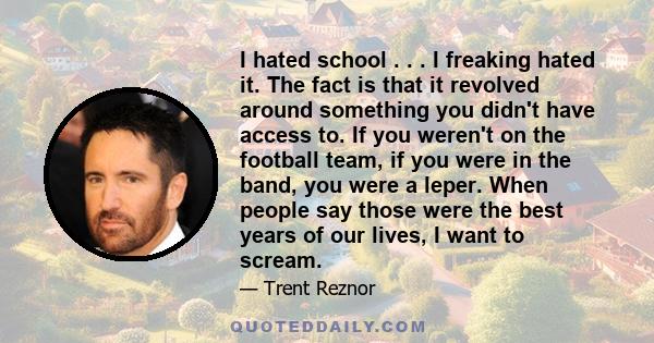 I hated school . . . I freaking hated it. The fact is that it revolved around something you didn't have access to. If you weren't on the football team, if you were in the band, you were a leper. When people say those