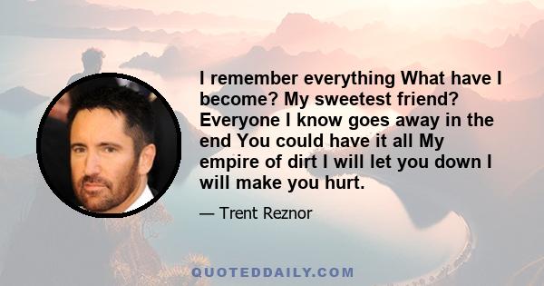 I remember everything What have I become? My sweetest friend? Everyone I know goes away in the end You could have it all My empire of dirt I will let you down I will make you hurt.