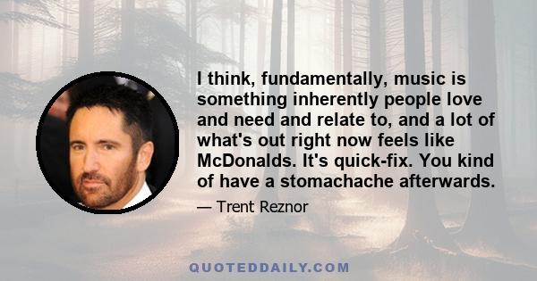 I think, fundamentally, music is something inherently people love and need and relate to, and a lot of what's out right now feels like McDonalds. It's quick-fix. You kind of have a stomachache afterwards.