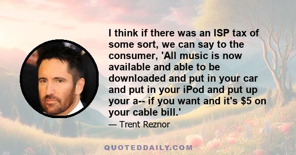 I think if there was an ISP tax of some sort, we can say to the consumer, 'All music is now available and able to be downloaded and put in your car and put in your iPod and put up your a-- if you want and it's $5 on