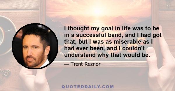 I thought my goal in life was to be in a successful band, and I had got that, but I was as miserable as I had ever been, and I couldn't understand why that would be.