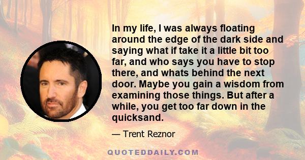 In my life, I was always floating around the edge of the dark side and saying what if take it a little bit too far, and who says you have to stop there, and whats behind the next door. Maybe you gain a wisdom from