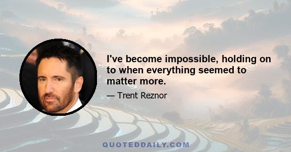 I've become impossible, holding on to when everything seemed to matter more.