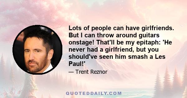Lots of people can have girlfriends. But I can throw around guitars onstage! That'll be my epitaph: 'He never had a girlfriend, but you should've seen him smash a Les Paul!'