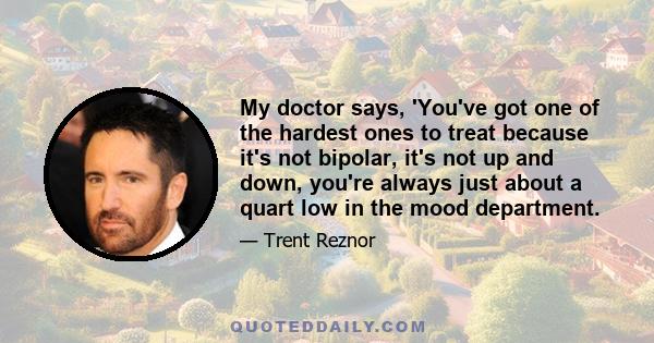 My doctor says, 'You've got one of the hardest ones to treat because it's not bipolar, it's not up and down, you're always just about a quart low in the mood department.