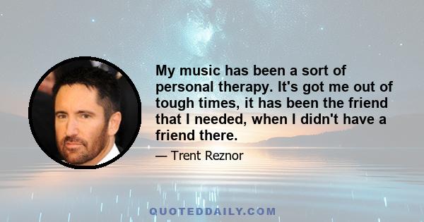 My music has been a sort of personal therapy. It's got me out of tough times, it has been the friend that I needed, when I didn't have a friend there.