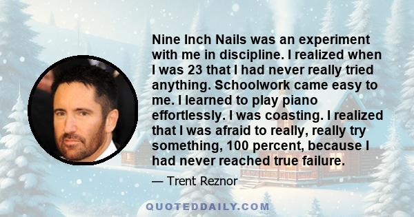 Nine Inch Nails was an experiment with me in discipline. I realized when I was 23 that I had never really tried anything. Schoolwork came easy to me. I learned to play piano effortlessly. I was coasting. I realized that 