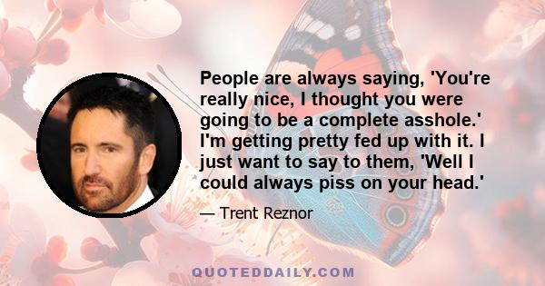 People are always saying, 'You're really nice, I thought you were going to be a complete asshole.' I'm getting pretty fed up with it. I just want to say to them, 'Well I could always piss on your head.'