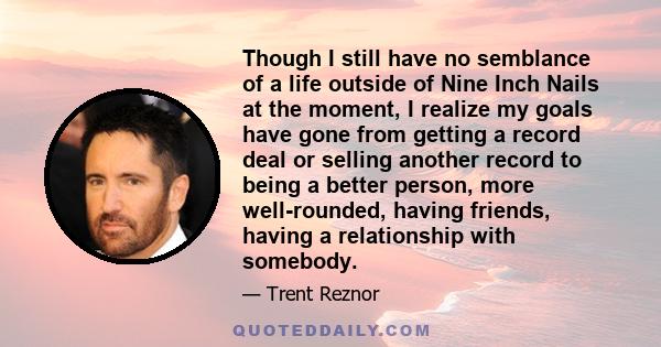 Though I still have no semblance of a life outside of Nine Inch Nails at the moment, I realize my goals have gone from getting a record deal or selling another record to being a better person, more well-rounded, having