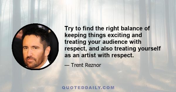 Try to find the right balance of keeping things exciting and treating your audience with respect, and also treating yourself as an artist with respect.