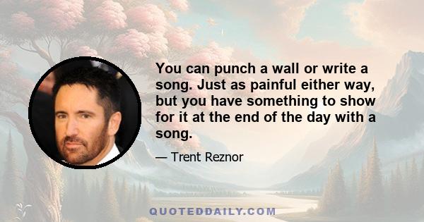 You can punch a wall or write a song. Just as painful either way, but you have something to show for it at the end of the day with a song.