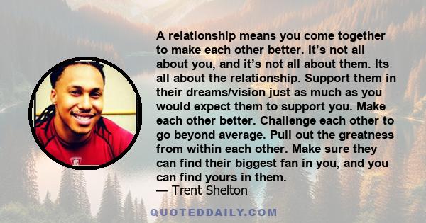 A relationship means you come together to make each other better. It’s not all about you, and it’s not all about them. Its all about the relationship. Support them in their dreams/vision just as much as you would expect 