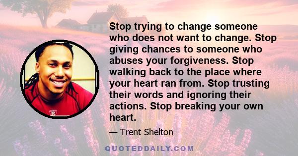 Stop trying to change someone who does not want to change. Stop giving chances to someone who abuses your forgiveness. Stop walking back to the place where your heart ran from. Stop trusting their words and ignoring