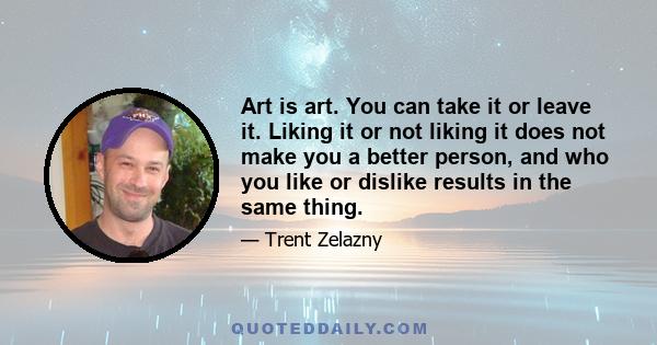 Art is art. You can take it or leave it. Liking it or not liking it does not make you a better person, and who you like or dislike results in the same thing.