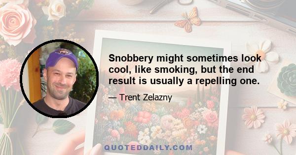 Snobbery might sometimes look cool, like smoking, but the end result is usually a repelling one.