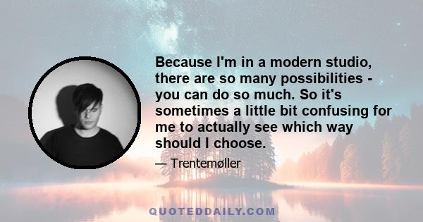 Because I'm in a modern studio, there are so many possibilities - you can do so much. So it's sometimes a little bit confusing for me to actually see which way should I choose.