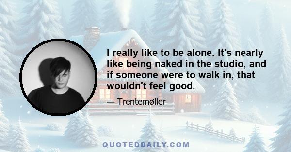 I really like to be alone. It's nearly like being naked in the studio, and if someone were to walk in, that wouldn't feel good.