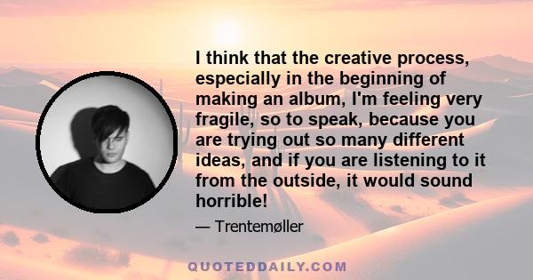 I think that the creative process, especially in the beginning of making an album, I'm feeling very fragile, so to speak, because you are trying out so many different ideas, and if you are listening to it from the