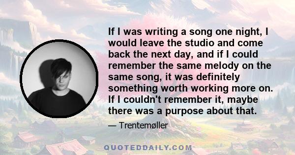 If I was writing a song one night, I would leave the studio and come back the next day, and if I could remember the same melody on the same song, it was definitely something worth working more on. If I couldn't remember 