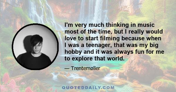 I'm very much thinking in music most of the time, but I really would love to start filming because when I was a teenager, that was my big hobby and it was always fun for me to explore that world.