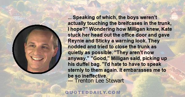 ... Speaking of which, the boys weren't actually touching the breifcases in the trunk, I hope? Wondering how Milligan knew, Kate stuck her head out the office door and gave Reynie and Sticky a warning look. They nodded