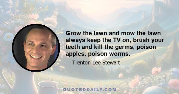 Grow the lawn and mow the lawn always keep the TV on, brush your teeth and kill the germs, poison apples, poison worms.