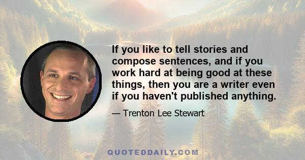 If you like to tell stories and compose sentences, and if you work hard at being good at these things, then you are a writer even if you haven't published anything.