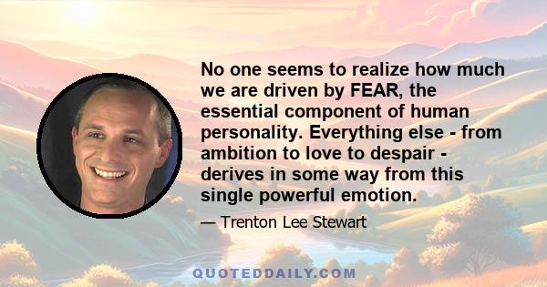 No one seems to realize how much we are driven by FEAR, the essential component of human personality. Everything else - from ambition to love to despair - derives in some way from this single powerful emotion.