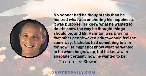 No sooner had he thought this than he realized what was anchoring his happiness. It was purpose. He knew what he wanted to do. He knew the way he thought things should be, and Mr. Harinton was proving that other