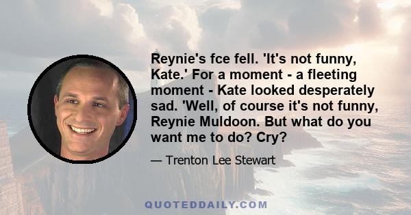 Reynie's fce fell. 'It's not funny, Kate.' For a moment - a fleeting moment - Kate looked desperately sad. 'Well, of course it's not funny, Reynie Muldoon. But what do you want me to do? Cry?