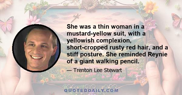 She was a thin woman in a mustard-yellow suit, with a yellowish complexion, short-cropped rusty red hair, and a stiff posture. She reminded Reynie of a giant walking pencil.