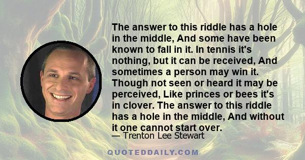 The answer to this riddle has a hole in the middle, And some have been known to fall in it. In tennis it's nothing, but it can be received, And sometimes a person may win it. Though not seen or heard it may be