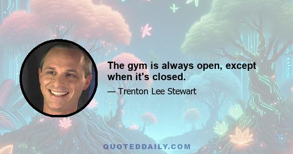 The gym is always open, except when it's closed.