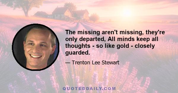 The missing aren't missing, they're only departed, All minds keep all thoughts - so like gold - closely guarded.