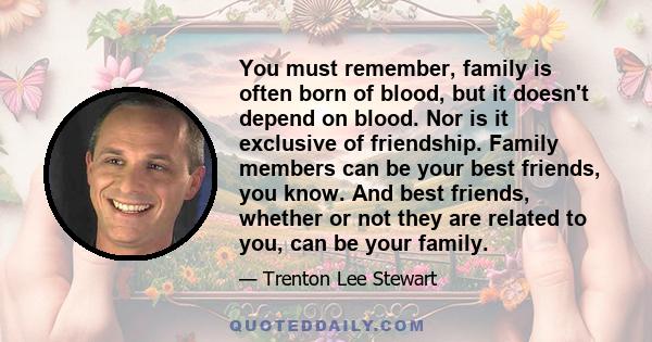 You must remember, family is often born of blood, but it doesn't depend on blood. Nor is it exclusive of friendship. Family members can be your best friends, you know. And best friends, whether or not they are related