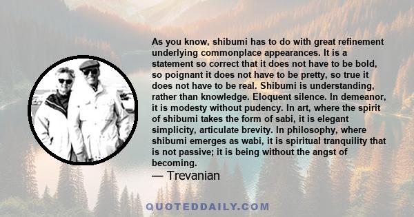 As you know, shibumi has to do with great refinement underlying commonplace appearances. It is a statement so correct that it does not have to be bold, so poignant it does not have to be pretty, so true it does not have 