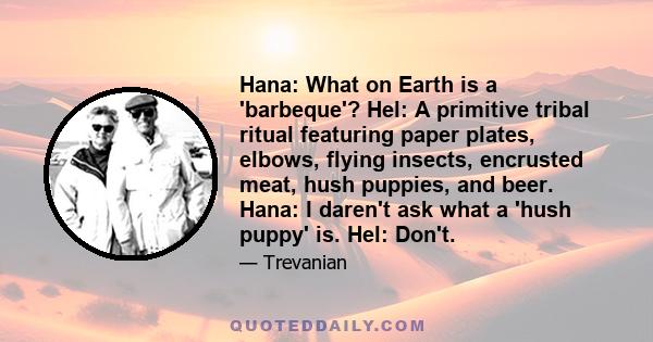 Hana: What on Earth is a 'barbeque'? Hel: A primitive tribal ritual featuring paper plates, elbows, flying insects, encrusted meat, hush puppies, and beer. Hana: I daren't ask what a 'hush puppy' is. Hel: Don't.