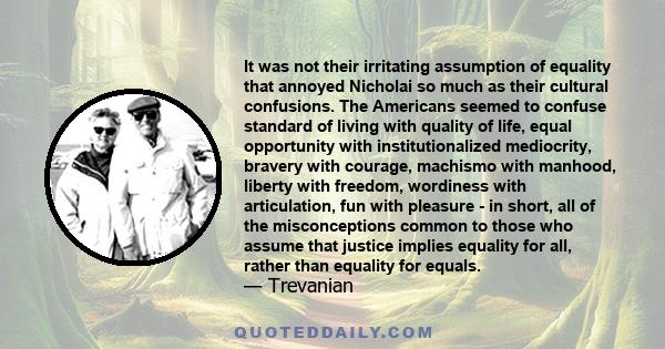 It was not their irritating assumption of equality that annoyed Nicholai so much as their cultural confusions. The Americans seemed to confuse standard of living with quality of life, equal opportunity with